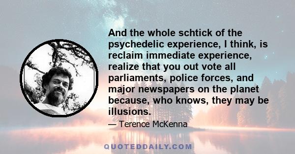 And the whole schtick of the psychedelic experience, I think, is reclaim immediate experience, realize that you out vote all parliaments, police forces, and major newspapers on the planet because, who knows, they may be