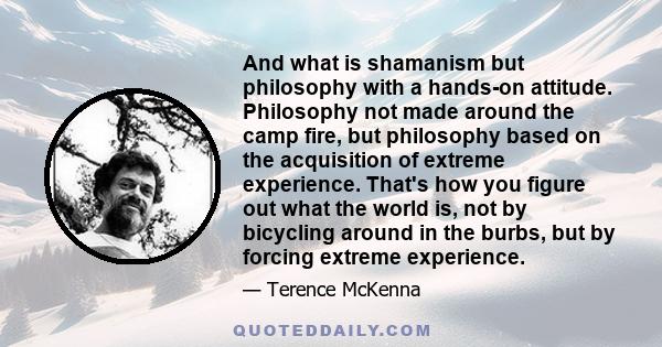 And what is shamanism but philosophy with a hands-on attitude. Philosophy not made around the camp fire, but philosophy based on the acquisition of extreme experience. That's how you figure out what the world is, not by