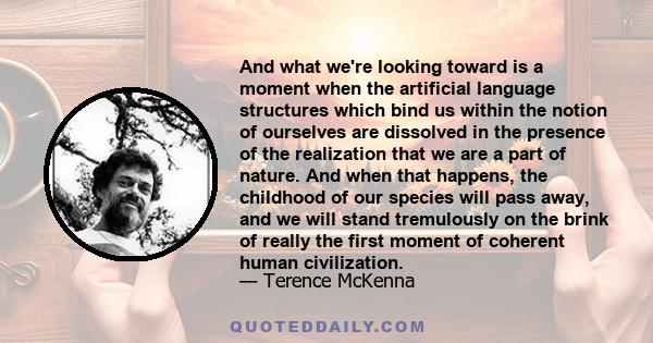 And what we're looking toward is a moment when the artificial language structures which bind us within the notion of ourselves are dissolved in the presence of the realization that we are a part of nature. And when that