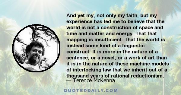 And yet my, not only my faith, but my experience has led me to believe that the world is not a construction of space and time and matter and energy. That that mapping is insufficient. That the world is instead some kind