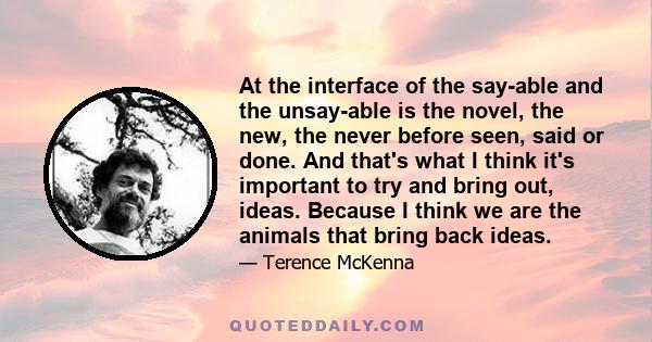 At the interface of the say-able and the unsay-able is the novel, the new, the never before seen, said or done. And that's what I think it's important to try and bring out, ideas. Because I think we are the animals that