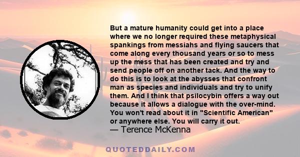 But a mature humanity could get into a place where we no longer required these metaphysical spankings from messiahs and flying saucers that come along every thousand years or so to mess up the mess that has been created