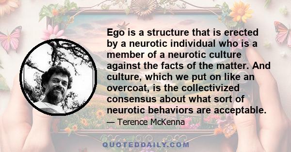 Ego is a structure that is erected by a neurotic individual who is a member of a neurotic culture against the facts of the matter. And culture, which we put on like an overcoat, is the collectivized consensus about what