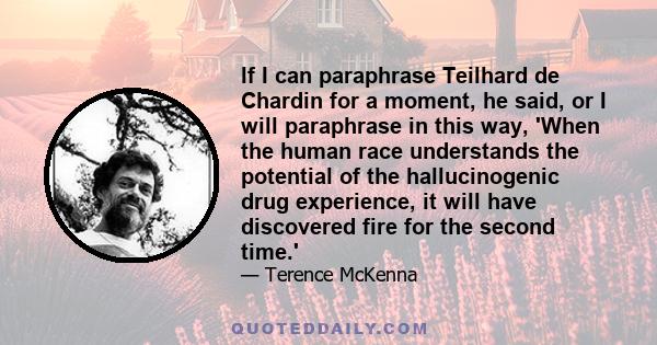 If I can paraphrase Teilhard de Chardin for a moment, he said, or I will paraphrase in this way, 'When the human race understands the potential of the hallucinogenic drug experience, it will have discovered fire for the