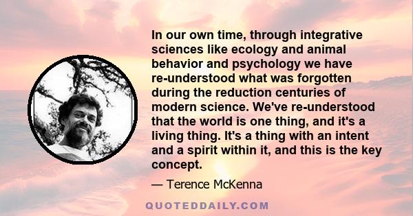 In our own time, through integrative sciences like ecology and animal behavior and psychology we have re-understood what was forgotten during the reduction centuries of modern science. We've re-understood that the world