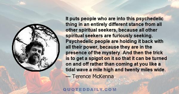 It puts people who are into this psychedelic thing in an entirely different stance from all other spiritual seekers, because all other spiritual seekers are furiously seeking. Psychedelic people are holding it back with