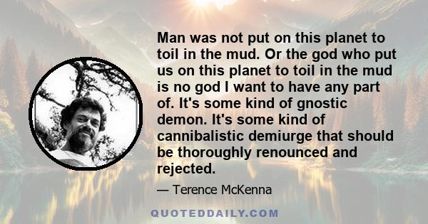 Man was not put on this planet to toil in the mud. Or the god who put us on this planet to toil in the mud is no god I want to have any part of. It's some kind of gnostic demon. It's some kind of cannibalistic demiurge