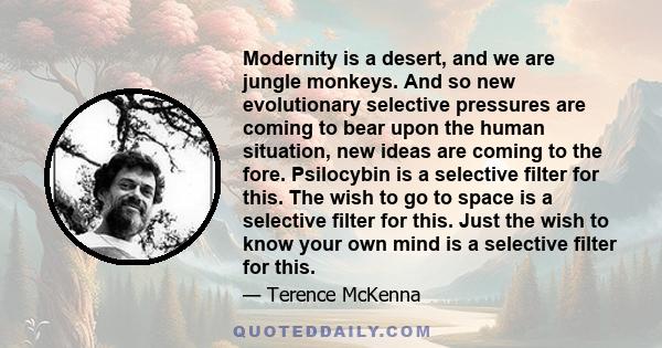 Modernity is a desert, and we are jungle monkeys. And so new evolutionary selective pressures are coming to bear upon the human situation, new ideas are coming to the fore. Psilocybin is a selective filter for this. The
