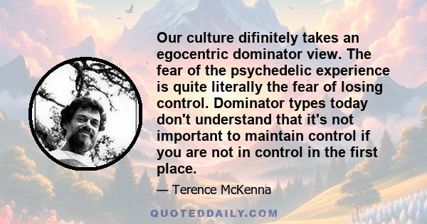 Our culture difinitely takes an egocentric dominator view. The fear of the psychedelic experience is quite literally the fear of losing control. Dominator types today don't understand that it's not important to maintain