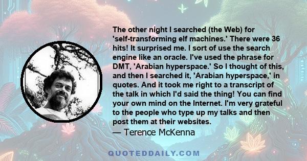 The other night I searched (the Web) for 'self-transforming elf machines.' There were 36 hits! It surprised me. I sort of use the search engine like an oracle. I've used the phrase for DMT, 'Arabian hyperspace.' So I
