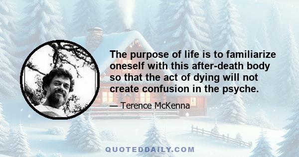 The purpose of life is to familiarize oneself with this after-death body so that the act of dying will not create confusion in the psyche.