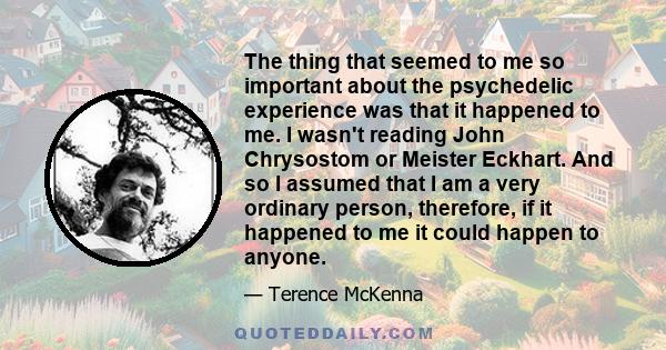 The thing that seemed to me so important about the psychedelic experience was that it happened to me. I wasn't reading John Chrysostom or Meister Eckhart. And so I assumed that I am a very ordinary person, therefore, if