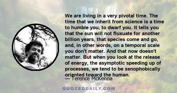 We are living in a very pivotal time. The time that we inherit from science is a time to humble you, to dwarf you. It tells you that the sun will not fluxuate for another billion years, that species come and go, and, in