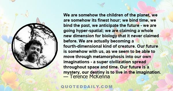 We are somehow the children of the planet, we are somehow its finest hour; we bind time, we bind the past, we anticipate the future - we are going hyper-spatial; we are claiming a whole new dimension for biology that it