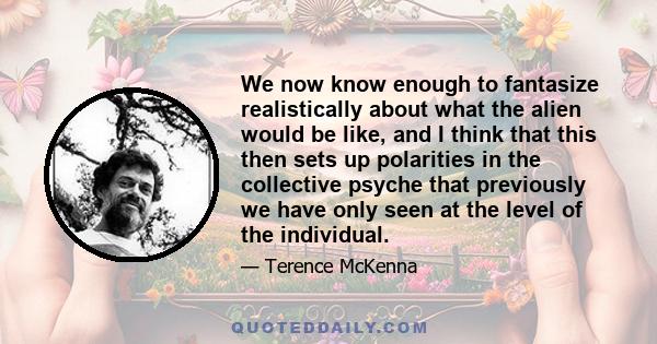 We now know enough to fantasize realistically about what the alien would be like, and I think that this then sets up polarities in the collective psyche that previously we have only seen at the level of the individual.