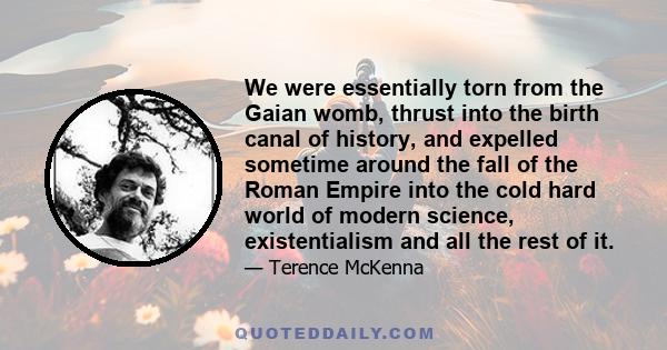 We were essentially torn from the Gaian womb, thrust into the birth canal of history, and expelled sometime around the fall of the Roman Empire into the cold hard world of modern science, existentialism and all the rest