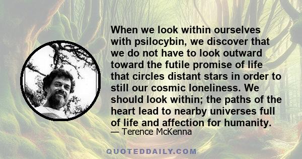 When we look within ourselves with psilocybin, we discover that we do not have to look outward toward the futile promise of life that circles distant stars in order to still our cosmic loneliness. We should look within;