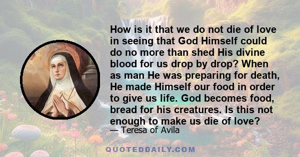 How is it that we do not die of love in seeing that God Himself could do no more than shed His divine blood for us drop by drop? When as man He was preparing for death, He made Himself our food in order to give us life.