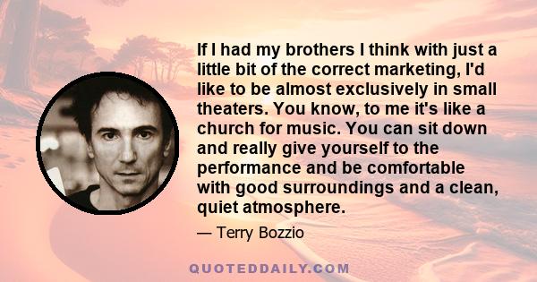 If I had my brothers I think with just a little bit of the correct marketing, I'd like to be almost exclusively in small theaters. You know, to me it's like a church for music. You can sit down and really give yourself