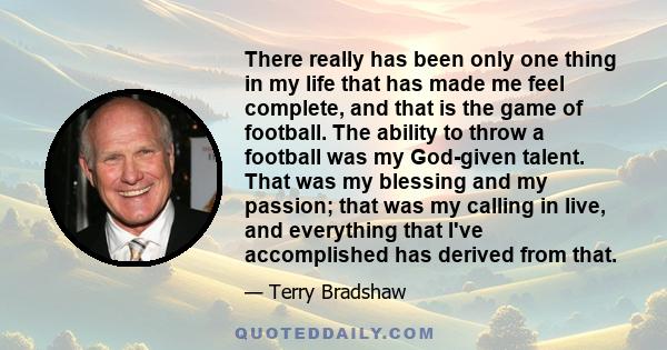 There really has been only one thing in my life that has made me feel complete, and that is the game of football. The ability to throw a football was my God-given talent. That was my blessing and my passion; that was my