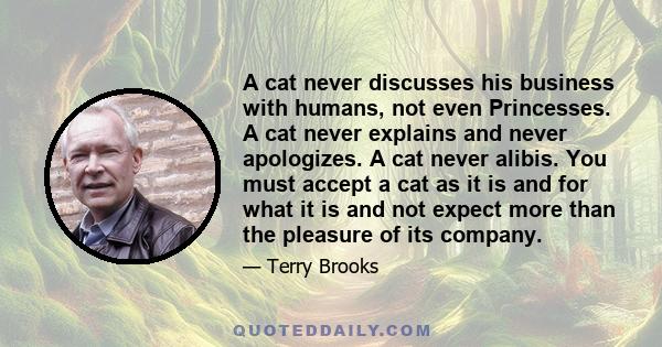 A cat never discusses his business with humans, not even Princesses. A cat never explains and never apologizes. A cat never alibis. You must accept a cat as it is and for what it is and not expect more than the pleasure