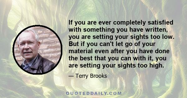 If you are ever completely satisfied with something you have written, you are setting your sights too low. But if you can't let go of your material even after you have done the best that you can with it, you are setting