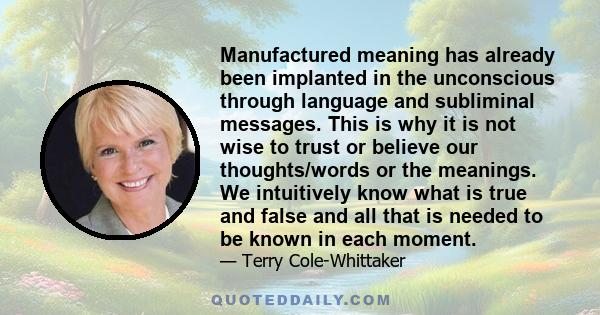 Manufactured meaning has already been implanted in the unconscious through language and subliminal messages. This is why it is not wise to trust or believe our thoughts/words or the meanings. We intuitively know what is