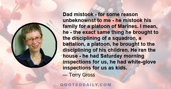 Dad mistook - for some reason unbeknownst to me - he mistook his family for a platoon of Marines. I mean, he - the exact same thing he brought to the disciplining of a squadron, a battalion, a platoon, he brought to the