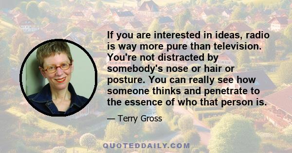 If you are interested in ideas, radio is way more pure than television. You're not distracted by somebody's nose or hair or posture. You can really see how someone thinks and penetrate to the essence of who that person
