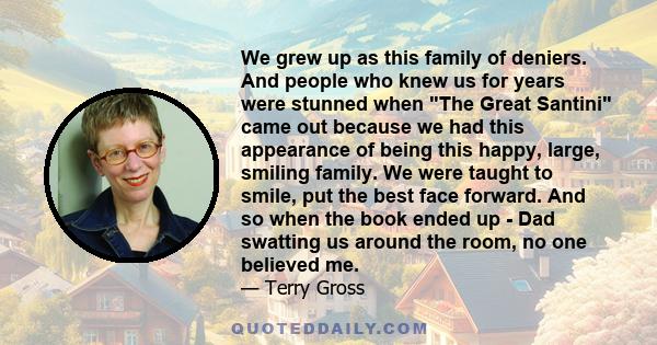 We grew up as this family of deniers. And people who knew us for years were stunned when The Great Santini came out because we had this appearance of being this happy, large, smiling family. We were taught to smile, put