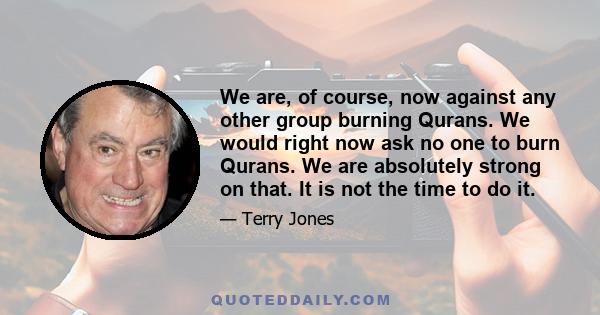 We are, of course, now against any other group burning Qurans. We would right now ask no one to burn Qurans. We are absolutely strong on that. It is not the time to do it.