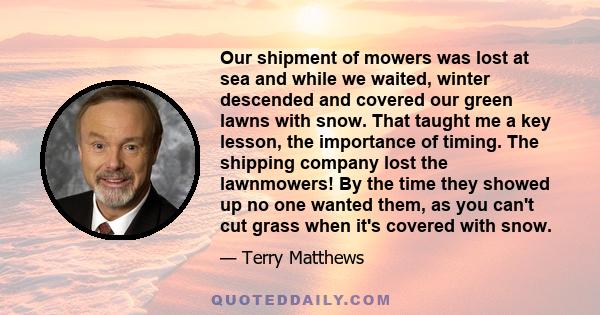 Our shipment of mowers was lost at sea and while we waited, winter descended and covered our green lawns with snow. That taught me a key lesson, the importance of timing. The shipping company lost the lawnmowers! By the