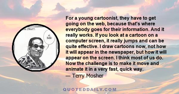 For a young cartoonist, they have to get going on the web, because that's where everybody goes for their information. And it really works. If you look at a cartoon on a computer screen, it really jumps and can be quite