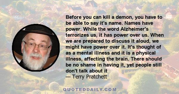 Before you can kill a demon, you have to be able to say it's name. Names have power. While the word Alzheimer's terrorizes us, it has power over us. When we are prepared to discuss it aloud, we might have power over it.