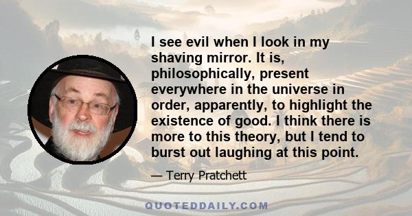I see evil when I look in my shaving mirror. It is, philosophically, present everywhere in the universe in order, apparently, to highlight the existence of good. I think there is more to this theory, but I tend to burst