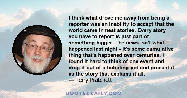 I think what drove me away from being a reporter was an inability to accept that the world came in neat stories. Every story you have to report is just part of something bigger. The news isn't what happened last night -