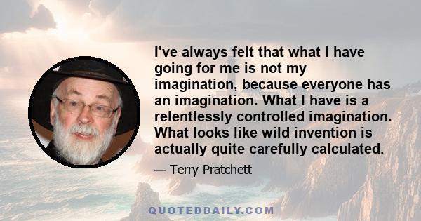 I've always felt that what I have going for me is not my imagination, because everyone has an imagination. What I have is a relentlessly controlled imagination. What looks like wild invention is actually quite carefully