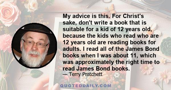 My advice is this. For Christ's sake, don't write a book that is suitable for a kid of 12 years old, because the kids who read who are 12 years old are reading books for adults. I read all of the James Bond books when I