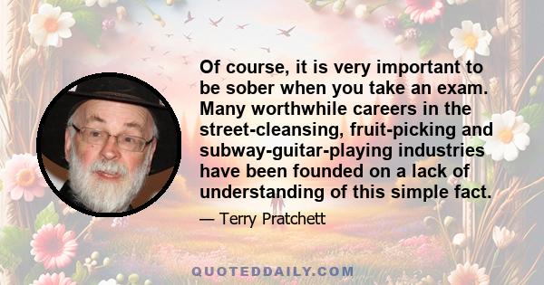 Of course, it is very important to be sober when you take an exam. Many worthwhile careers in the street-cleansing, fruit-picking and subway-guitar-playing industries have been founded on a lack of understanding of this