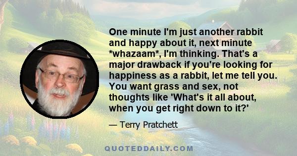 One minute I'm just another rabbit and happy about it, next minute *whazaam*, I'm thinking. That's a major drawback if you're looking for happiness as a rabbit, let me tell you. You want grass and sex, not thoughts like
