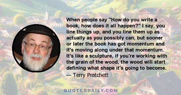 When people say How do you write a book, how does it all happen? I say, you line things up, and you line them up as actually as you possibly can, but sooner or later the book has got momentum and it's moving along under