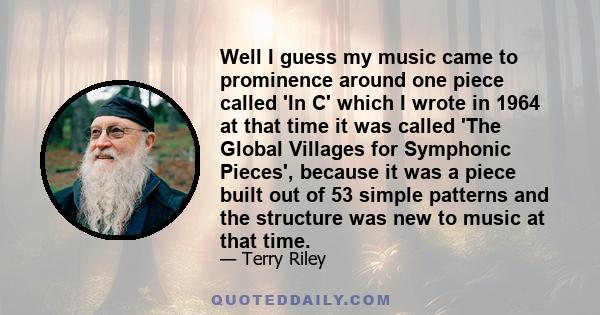 Well I guess my music came to prominence around one piece called 'In C' which I wrote in 1964 at that time it was called 'The Global Villages for Symphonic Pieces', because it was a piece built out of 53 simple patterns