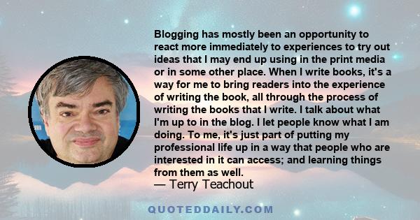 Blogging has mostly been an opportunity to react more immediately to experiences to try out ideas that I may end up using in the print media or in some other place. When I write books, it's a way for me to bring readers