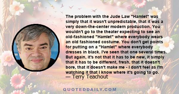 The problem with the Jude Law Hamlet was simply that it wasn't unpredictable, that it was a very down-the-center modern production. You wouldn't go to the theater expecting to see an old-fashioned Hamlet where everybody