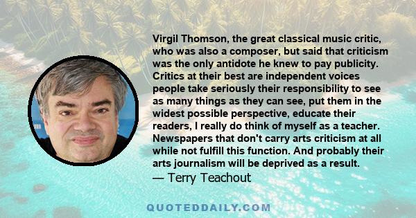 Virgil Thomson, the great classical music critic, who was also a composer, but said that criticism was the only antidote he knew to pay publicity. Critics at their best are independent voices people take seriously their