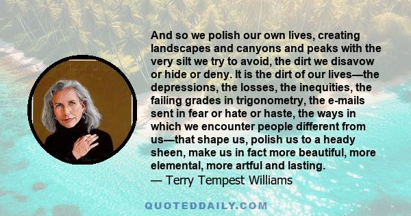 And so we polish our own lives, creating landscapes and canyons and peaks with the very silt we try to avoid, the dirt we disavow or hide or deny. It is the dirt of our lives—the depressions, the losses, the inequities,