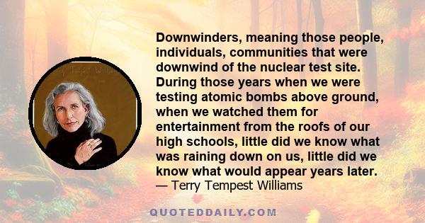 Downwinders, meaning those people, individuals, communities that were downwind of the nuclear test site. During those years when we were testing atomic bombs above ground, when we watched them for entertainment from the