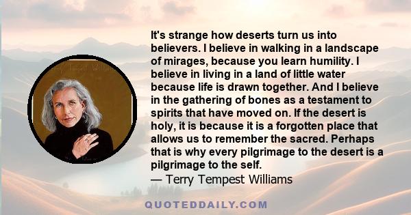 It's strange how deserts turn us into believers. I believe in walking in a landscape of mirages, because you learn humility. I believe in living in a land of little water because life is drawn together. And I believe in