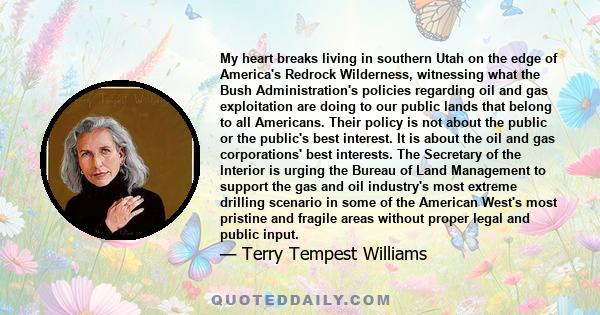 My heart breaks living in southern Utah on the edge of America's Redrock Wilderness, witnessing what the Bush Administration's policies regarding oil and gas exploitation are doing to our public lands that belong to all