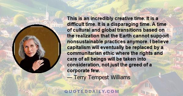 This is an incredibly creative time. It is a difficult time. It is a disparaging time. A time of cultural and global transitions based on the realization that the Earth cannot support nonsustainable practices anymore. I